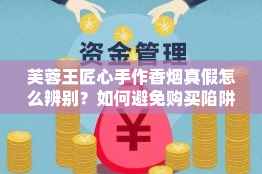 芙蓉王匠心手作香烟真假怎么辨别？如何避免购买陷阱？